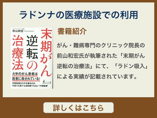 がん・難病専門のクリニック院長の前山和宏氏が執筆された「末期がん逆転の治療法」にて、「ラドン吸入」による実績が記載されています。
